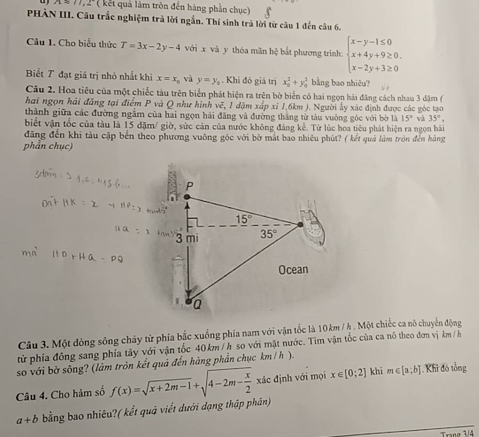 Aapprox 11,2° (  kết quả làm tròn đến hàng phần chục)
PHÀN III. Câu trắc nghiệm trả lời ngắn. Thí sinh trả lời từ câu 1 đến câu 6.
Câu 1. Cho biểu thức T=3x-2y-4 với x và y thỏa mãn hệ bắt phương trình: beginarrayl x-y-1≤ 0 x+4y+9≥ 0. x-2y+3≥ 0endarray.
Biết T đạt giá trị nhỏ nhất khi x=x_0 và y=y_0. Khi đó giá trị x_0^(2+y_0^2 bằng bao nhiêu?
Câu 2. Hoa tiêu của một chiếc tàu trên biển phát hiện ra trên bờ biển có hai ngọn hải đăng cách nhau 3 dặm (
hai ngọn hải đăng tại điểm P và Q như hình vẽ, 1 dặm xấp xỉ 1,6km ). Người ấy xác định được các góc tạo
thành giữa các đường ngắm của hai ngọn hải đãng và đường thẳng tử tàu vuông gốc với bờ là 15^circ) và 35°,
biết vận tốc của tàu là 15 dặm/ giờ, sức cản của nước không đáng kề. Từ lúc hoa tiêu phát hiện ra ngọn hải
đãng đến khi tàu cập bến theo phương vuông góc với bờ mắt bao nhiêu phút? ( kết quả làm tròn đến hàng
phần chục)
Câu 3. Một đòng sông chảy từ phía bắc xuống phía nam với vận tốc là 10km / h . Một chiếc ca nô chuyển động
từ phía đồng sang phía tây với vận tốc 40km / h so với mặt nước. Tìm vận tốc của ca nô theo đơn vị km /h
so với bờ sông? (làm tròn kết quả đến hàng phần chục km/ h ).
Câu 4. Cho hàm số f(x)=sqrt(x+2m-1)+sqrt(4-2m-frac x)2xdc định với mọi x∈ [0;2] khi m∈ [a;b] Khỉ đó tổng
a+b bằng bao nhiêu?( kết quả viết dưới dạng thập phân)
Tranø 3/4