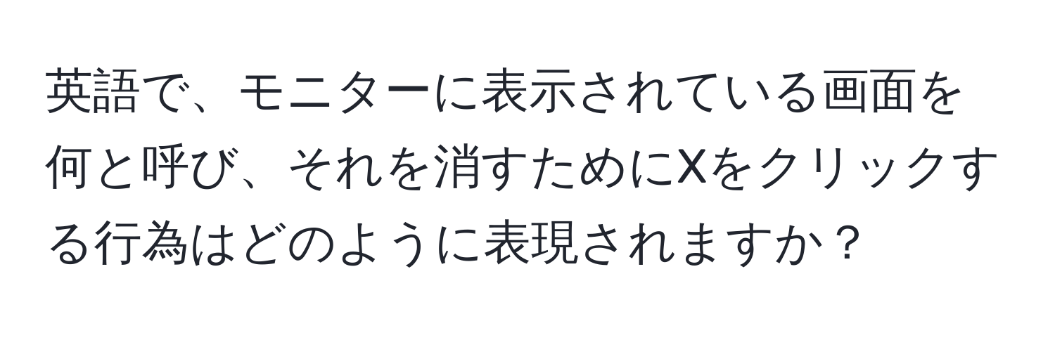 英語で、モニターに表示されている画面を何と呼び、それを消すためにXをクリックする行為はどのように表現されますか？