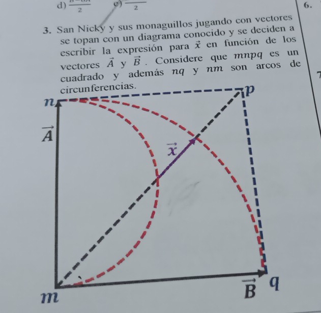 d)  (B-6π )/2  c) frac 2 6.
3. San Nicky y sus monaguillos jugando con vectores
se topan con un diagrama conocido y se deciden a
escribir la expresión para vector x en función de los
vectores vector A y vector B. Considere que mnpq es un
ado y ademásnq y nm son arcos de
1