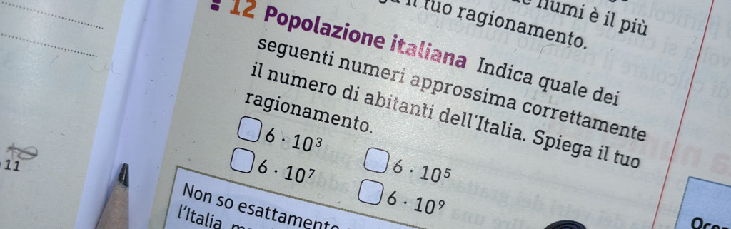 llumi è il più
Il tuo ragionamento.
_
1 ∠ Popolazione italiana Indica quale dei
seguenti numeri approssima correttamente
ragionamento.
il numero di abitanti dell’Italia. Spiega il tuo
6· 10^3
11
6· 10^7 6· 10^5
6· 10^9
Non so esattament
'Italia 
a