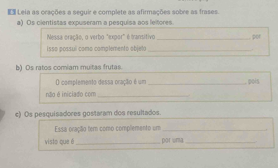 Leia as orações a seguir e complete as afirmações sobre as frases. 
a) Os cientistas expuseram a pesquisa aos leitores. 
Nessa oração, o verbo “expor” é transitivo _, por 
isso possui como complemento objeto_ 
b) Os ratos comiam muitas frutas. 
O complemento dessa oração é um _, pois 
não é iniciado com_ 
. 
c) Os pesquisadores gostaram dos resultados. 
Essa oração tem como complemento um_ 
visto que é _por uma_