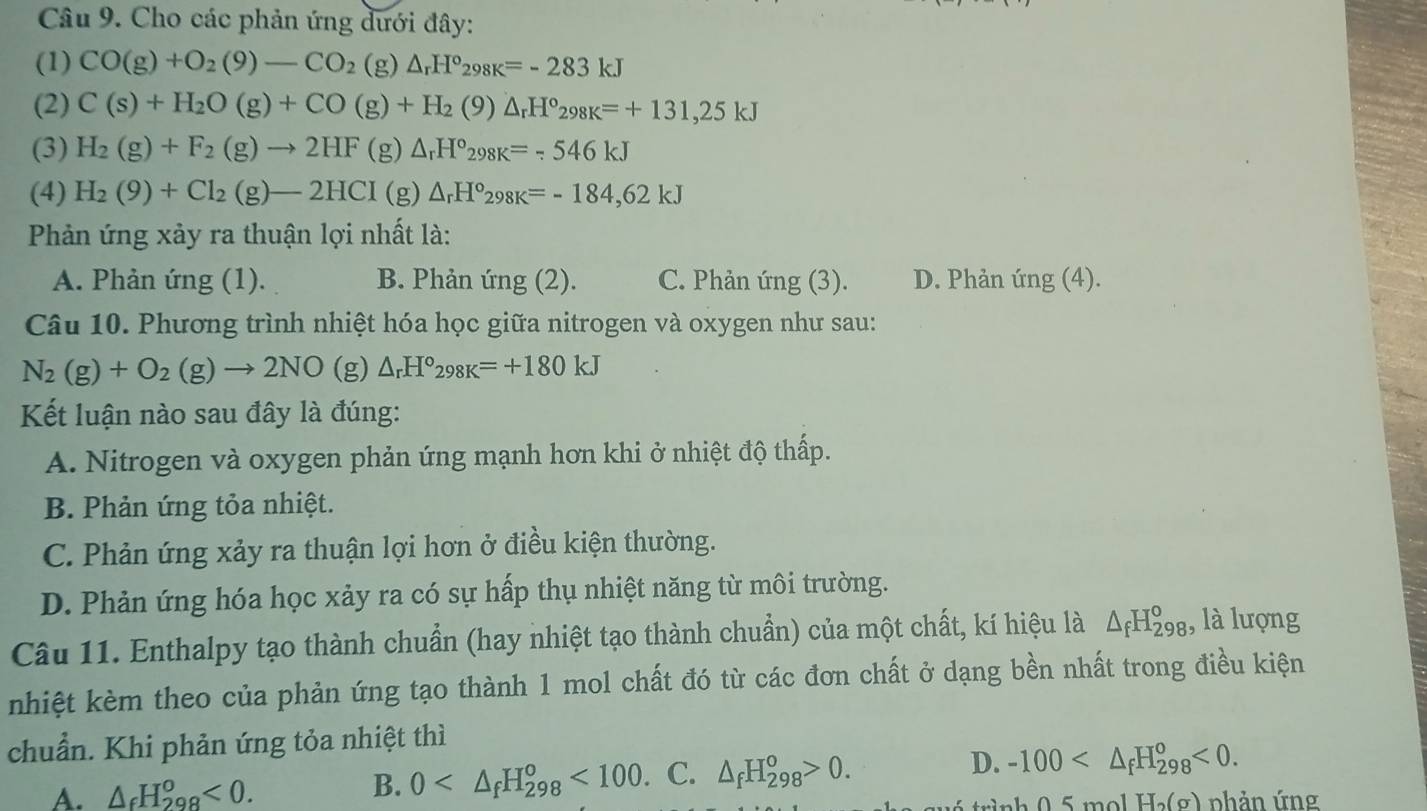 Cho các phản ứng dưới đây:
(1) CO(g)+O_2(9)-CO_2(g)△ _rH°_298K=-283kJ
(2) C(s)+H_2O(g)+CO(g)+H_2(9)△ _rH°_298K=+131,25kJ
(3) H_2(g)+F_2(g)to 2HF(g)△ _rH°_298K=-546kJ
(4) H_2(9)+Cl_2(g)-2HCI(g)△ _rH°_298K=-184,62kJ
Phản ứng xảy ra thuận lợi nhất là:
A. Phản ứng (1). B. Phản ứng (2). C. Phản ứng (3). D. Phản ứng (4).
Câu 10. Phương trình nhiệt hóa học giữa nitrogen và oxygen như sau:
N_2(g)+O_2(g)to 2NO (varepsilon ) △ _rH°_298K=+180kJ
Kết luận nào sau đây là đúng:
A. Nitrogen và oxygen phản ứng mạnh hơn khi ở nhiệt độ thấp.
B. Phản ứng tỏa nhiệt.
C. Phản ứng xảy ra thuận lợi hơn ở điều kiện thường.
D. Phản ứng hóa học xảy ra có sự hấp thụ nhiệt năng từ môi trường.
Câu 11. Enthalpy tạo thành chuẩn (hay nhiệt tạo thành chuẩn) của một chất, kí hiệu là △ _fH_(298)^o , là lượng
nhiệt kèm theo của phản ứng tạo thành 1 mol chất đó từ các đơn chất ở dạng bền nhất trong điều kiện
chuẩn. Khi phản ứng tỏa nhiệt thì
B. 0 <100. C. △ _fH_(298)^o>0. D. -100 <0.
A. △ _fH_(298)^o<0. phản ứng
H_2(g)