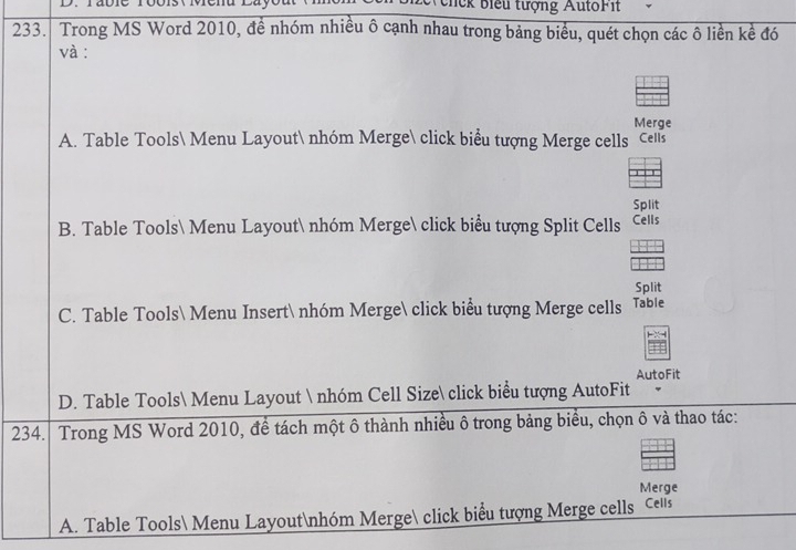 chck biểu tượng AutoFit
233. Trong MS Word 2010, đề nhóm nhiều ô cạnh nhau trong bảng biểu, quét chọn các ô liền kể đó
và :
Merge
A. Table Tools Menu Layout nhóm Merge click biểu tượng Merge cells cels
Split
B. Table Tools Menu Layout nhóm Merge click biểu tượng Split Cells Cells
Split
C. Table Tools Menu Insert nhóm Merge click biểu tượng Merge cells Table
AutoFit
D. Table Tools Menu Layout  nhóm Cell Size click biểu tượng AutoFit
234. Trong MS Word 2010, để tách một ô thành nhiều ô trong bảng biểu, chọn ô và thao tác:
Merge
A. Table Tools Menu Layoutnhóm Merge click biểu tượng Merge cells cells