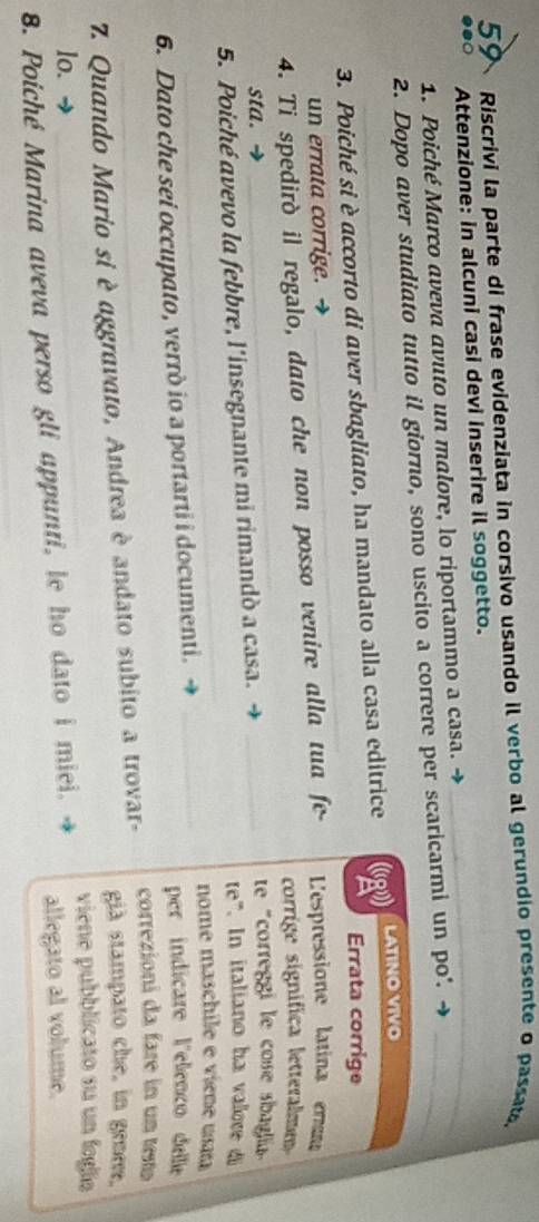 Riscrivi la parte di frase evidenziata in corsivo usando il verbo al gerundio presente o passat, 
●●○ Attenzione: in alcuni casi devi inserire il soggetto. 
1. Poiché Marco aveva avuto un malore, lo riportammo a casa. → 
2. Dopo aver studiato tutto il giorno, sono uscito a correre per scaricarmi un po'._ 
3. Poiché si è accorto di aver sbagliato, ha mandato alla casa editrice (g LATINO VIVO 
Errata corrige 
un errata corrige. → 
4. Ti spedirò il regalo, dato che non posso venire alla tua fe- 'espressione latina er 
corrige significa letteralme 
sta. → te "correggi le cose sbaglia 
5. Poiché avevo la febbre, l'insegnante mi rimandò a casa. _te". In italiano ha valore 
nome maschile e viene usaa 
6. Dato che sei occupato, verrò io a portarti i documenti. _per indicare l'elenço delle 
correzioni da fare in un testo 
7. Quando Mario si è aggravato, Andrea è andato subito a trovar- già stampato che, in genee. 
lo. viene pubblicato su un fogía 
8. Poiché Marina aveva perso gli appunti, le ho dato i miei. allegato al volume.