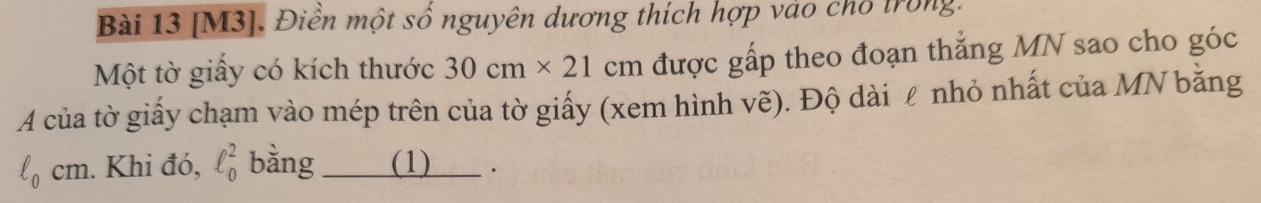 [M3]. Điền một số nguyên dương thích hợp vào cho trong. 
Một tờ giấy có kích thước 30cm* 21 cm được gấp theo đoạn thẳng MN sao cho góc 
A của tờ giấy chạm vào mép trên của tờ giấy (xem hình vẽ). Độ dài ℓ nhỏ nhất của MN bằng
ell _0cm. Khi đó, ell _0^2 bằng (1) .