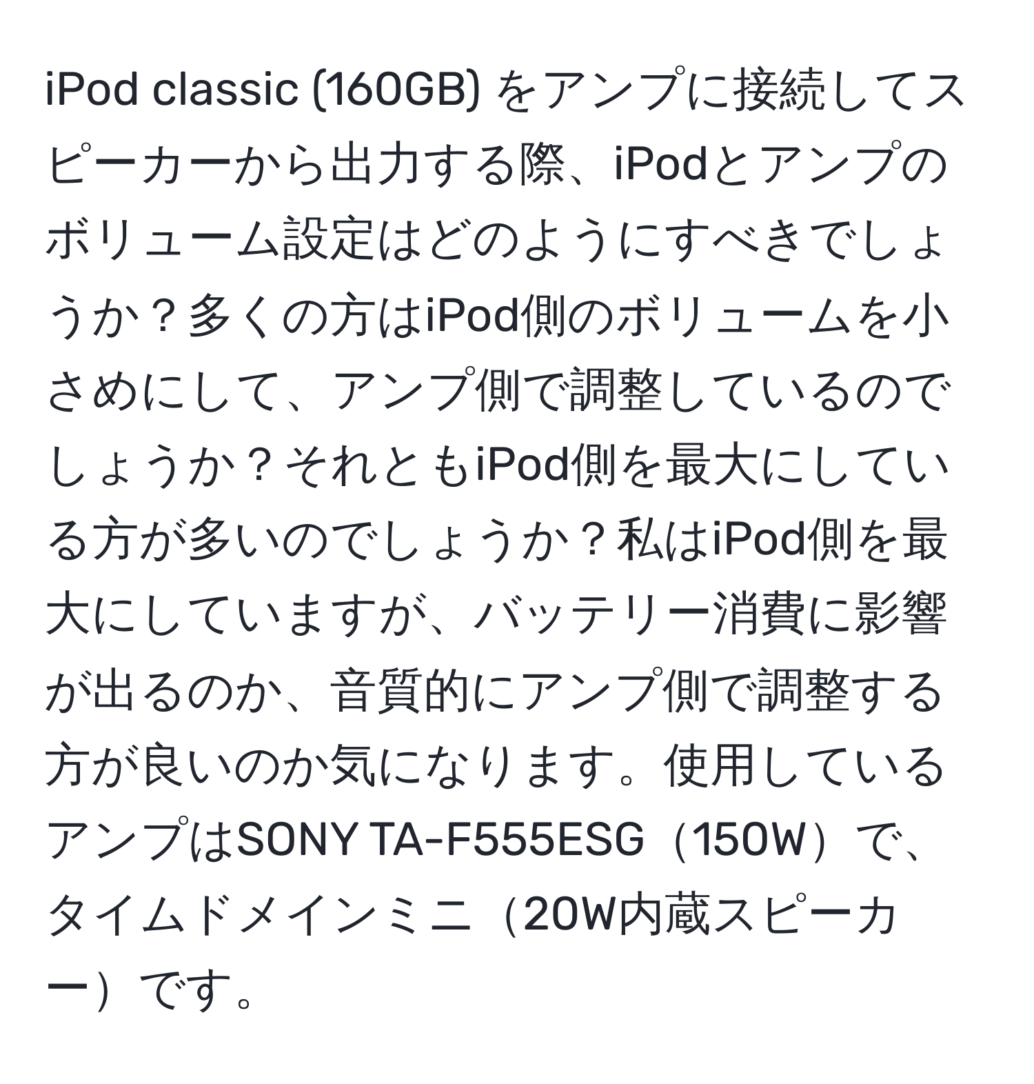 iPod classic (160GB) をアンプに接続してスピーカーから出力する際、iPodとアンプのボリューム設定はどのようにすべきでしょうか？多くの方はiPod側のボリュームを小さめにして、アンプ側で調整しているのでしょうか？それともiPod側を最大にしている方が多いのでしょうか？私はiPod側を最大にしていますが、バッテリー消費に影響が出るのか、音質的にアンプ側で調整する方が良いのか気になります。使用しているアンプはSONY TA-F555ESG150Wで、タイムドメインミニ20W内蔵スピーカーです。