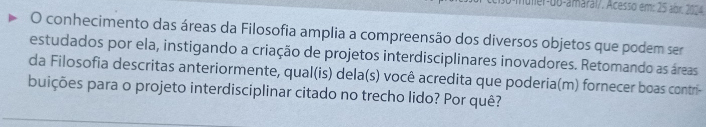 muler-do-amaral/. Acesso em: 25 abr. 2024. 
O conhecimento das áreas da Filosofia amplia a compreensão dos diversos objetos que podem ser 
estudados por ela, instigando a criação de projetos interdisciplinares inovadores. Retomando as áreas 
da Filosofia descritas anteriormente, qual(is) dela(s) você acredita que poderia(m) fornecer boas contri- 
puições para o projeto interdisciplinar citado no trecho lido? Por quê?