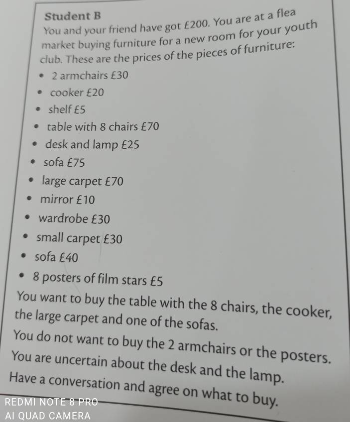 Student B 
You and your friend have got £200. You are at a flea 
market buying furniture for a new room for your youth 
club. These are the prices of the pieces of furniture:
2 armchairs £30
cooker £20
shelf £5
table with 8 chairs £70
desk and lamp £25
sofa £75
large carpet £70
mirror £10
wardrobe £30
small carpet £30
sofa £40
8 posters of film stars £5
You want to buy the table with the 8 chairs, the cooker, 
the large carpet and one of the sofas. 
You do not want to buy the 2 armchairs or the posters. 
You are uncertain about the desk and the lamp. 
Have a conversation and agree on what to buy. 
REDMI NOTE 8 PRO 
AI QUAD CAMERA