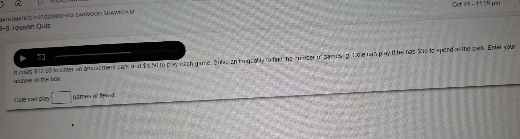 ct24-11:5 9 pm 
MATHEMATICS 7-27.0220010-613-EARWOOD, SHAWNTA M 
5-6: Lesson Quiz 
It costs $12.50 to enter an amusement park and $1.50 to play each game. Solve an inequality to find the number of games, g, Cole can play if he has $35 to spend at the park. Enter your 
answer in the box. 
Cole can play games or fewer.