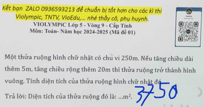 Kết bạn ZALO 0936593213 để chuẩn bị tốt hơn cho các kì thi 
Violympic, TNTV, VioEdu,... nhé thầy cô, phụ huynh. 
VIOLYMPiC Lớp 5 - Vòng 9 - Cấp Tỉnh 
Môn: Toán- Năm học 2024-2025 (Mã đề 01) 
Một thửa ruộng hình chữ nhật có chu vi 250m. Nếu tăng chiều dài 
thêm 5m, tăng chiều rộng thêm 20m thì thửa ruộng trở thành hình 
vuông. Tính diện tích của thửa ruộng hình chữ nhật đó 
Trả lời: Diện tích của thửa ruộng đó là: _ ....m^2.