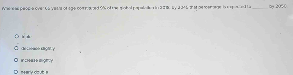 Whereas people over 65 years of age constituted 9% of the global population in 2018, by 2045 that percentage is expected to _by 2050.
triple
decrease slightly
increase slightly
nearly double