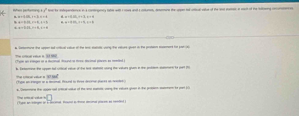 When performing a x^2 test for independence in a contingency table with r rows and c columns, determine the upper-tail critical value of the test statistic in each of the following circumstances
B. alpha =0.05, r=3, c=4 d. sigma =0.01, r=3, c=4
b. a=0.01, r=6, c=5 a=0.01, r=5, c=6
c. a=0.01, r=6, c=4
a. Determine the upper-tail critical value of the test statistic using the values given in the problem stalement for part (a)
The critical value is 12. 392
(Type an integer or a decimal. Round to three decimal places as needed.)
b. Determine the upper-tail critical value of the test statistic using the values given in the problem statement for part (b)
The critical value is 37.566
(Type an integer or a decimal. Round to three decimal places as needed.)
c. Determine the upper-tail critical value of the test statistic using the values given in the problem statement for part (c)
The critical value is □ 
(Type an integer or a decimal. Round to three decimal places as needed.)