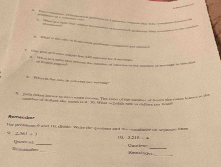 Stlly cosmples. I5 hipework problsios in 5 manuses. Anmoe that fire con 
pmaion at a coonétaon caté 
of iimancs? 
A. Whi in a ratic tha trlsins the mutitars of bnerek peclitouns Sate citerlrees to thi in 

b. What in the rate in honnwork problems complesed par mmere) 
7. Onn pint of fromen yogurt has 440 calories for 4 scrvingn. 
a. Whu is a tatlo that eelases the oumber of calorses to the mumber of seevings in this pint 
ol fromen yogurt? 
h. What in the rate in calories per serving? 
8. Jada rakes leaves to earn extra money. The ratio of the number of hours she rakes leaves to the 
number of dollars she earns is 4:30 What is Jada's rate in dollars per hour? 
Remember 
For problems 9 and 10, divide. Write the quotient and the remainder on separate lines. 
9. 2,561/ 3
10. 5.218/ 4
_ 
Quotient:_ Quotient: 
_ 
Remainder: _Remainder: