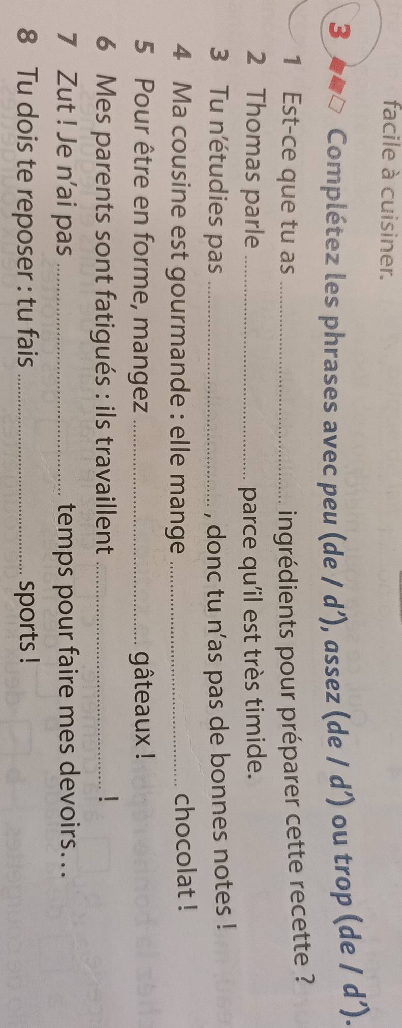 facile à cuisiner. 
3 □ Complétez les phrases avec peu (de / d’), assez (de / d’) ou trop (de / d’). 
1 Est-ce que tu as _ingrédients pour préparer cette recette ? 
2 Thomas parle _parce qu'il est très timide. 
3 Tu n'étudies pas _, donc tu n’as pas de bonnes notes ! 
4 Ma cousine est gourmande : elle mange _chocolat ! 
5 Pour être en forme, mangez_ gâteaux ! 
6 Mes parents sont fatigués : ils travaillent_ 
7 Zut ! Je n’ai pas _temps pour faire mes devoirs... 
8 Tu dois te reposer : tu fais_ sports !