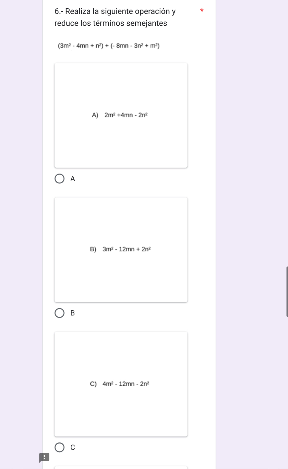 6.- Realiza la siguiente operación y
reduce los términos semejantes
(3m^2-4mn+n^2)+(-8mn-3n^2+m^2)
A) 2m^2+4mn-2n^2
A
B) 3m^2-12mn+2n^2
B
C) 4m^2-12mn-2n^2
C
!