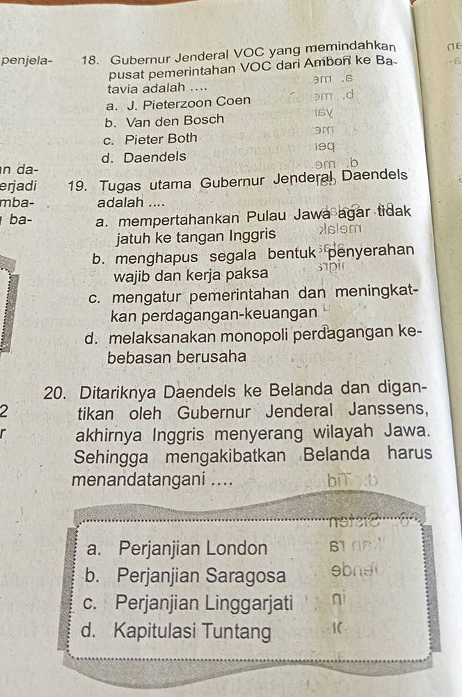 penjela- 18. Gubernur Jenderal VOC yang memindahkan
pusat pemerintahan VOC dari Ambon ke Ba -6
ar
tavia adalah ....
a. J. Pieterzoon Coen
b. Van den Bosch
c. Pieter Both
d. Daendels
n da-
erjadi 19. Tugas utama Gubernur Jenderal Daendels
mba- adalah ....
ba- a. mempertahankan Pulau Jawa agar tidak
jatuh ke tangan Inggris sism
b. menghapus segala bentuk penyerahan
wajib dan kerja paksa
c. mengatur pemerintahan dan meningkat-
kan perdagangan-keuangan
d. melaksanakan monopoli perdagangan ke-
bebasan berusaha
20. Ditariknya Daendels ke Belanda dan digan-
2 tikan oleh Gubernur Jenderal Janssens,
akhirnya Inggris menyerang wilayah Jawa.
Sehingga mengakibatkan Belanda harus
menandatangani .... b
notaie
a. Perjanjian London
b. Perjanjian Saragosa ebne
c. Perjanjian Linggarjati qi
d. Kapitulasi Tuntang 1C