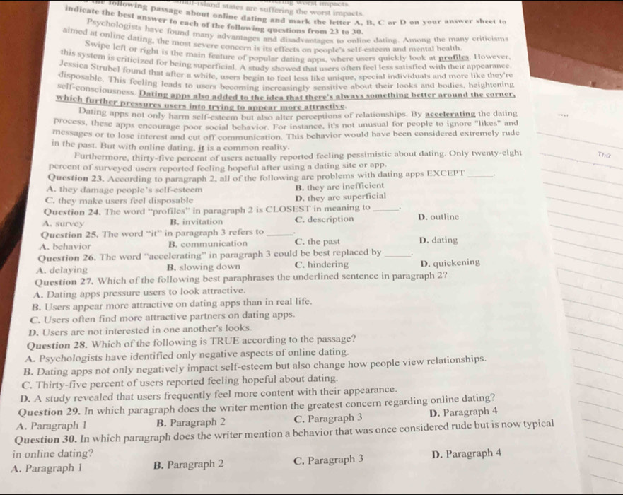 tall-island states are suffering the worst impacts ng worst impacts.
ne following passage about online dating and mark the letter A. B. C or D on your answer sheet to
indicate the best answer to each of the following questions from 23 to 30.
Psychologists have found many advantages and disadvantages to online dating. Among the many criticism
aimed at online dating, the most severe concern is its effects on peonte's selt-esteem and mental health
Swipe left or right is the main feature of popular dating apps, where users quickly look at profiles. However
this system is crificized for being superficial. A study showed that users often feel less satisfied with their appearance
Jessica Strubel found that after a while, users bezin to feel less like unique, special individuals and more like they're
disposable. This feeling leads to users becoming increasingly sensitive about their looks and bodies, heightening
self-consciousness. Dating apps also added to the idea that there's always something better around the corner.
which further pressures users into trying to appear more attractive
Dating apps not only harm self-esteem but also alter perceptions of relationships. By accelerating the dating
process, these apps encourage poor social behavior. For instance, it's not unusual for people to ignore "likes" and
messages or to lose interest and cut off communication. This behavior would have been considered extremely rude
in the past. But with online dating, it is a common reality.
Furthermore, thirty-five percent of users actually reported feeling pessimistic about dating. Only twenty-eight
Thứ
percent of surveyed users reported feeling hopeful after using a dating site or app.
Question 23. According to paragraph 2, all of the following are problems with dating apps EXCEPT_
A. they damage people's self-esteem B. they are inefficient
C. they make users feel disposable D. they are superficial
Question 24. The word “profiles” in paragraph 2 is CLOSEST in meaning to_ .
A. survey B. invitation C. description D. outline
Question 25. The word “it” in paragraph 3 refers to
A. behavior B. communication C. the past D. dating
Question 26. The word “accelerating” in paragraph 3 could be best replaced by _.
A. delaying B. slowing down C. hindering D. quickening
Question 27. Which of the following best paraphrases the underlined sentence in paragraph 2?
A. Dating apps pressure users to look attractive.
B. Users appear more attractive on dating apps than in real life.
C. Users often find more attractive partners on dating apps.
D. Users are not interested in one another's looks.
Question 28. Which of the following is TRUE according to the passage?
A. Psychologists have identified only negative aspects of online dating.
B. Dating apps not only negatively impact self-esteem but also change how people view relationships.
C. Thirty-five percent of users reported feeling hopeful about dating.
D. A study revealed that users frequently feel more content with their appearance.
Question 29. In which paragraph does the writer mention the greatest concern regarding online dating?
A. Paragraph 1 B. Paragraph 2 C. Paragraph 3 D. Paragraph 4
Question 30. In which paragraph does the writer mention a behavior that was once considered rude but is now typical
in online dating?
A. Paragraph 1 B. Paragraph 2 C. Paragraph 3 D. Paragraph 4