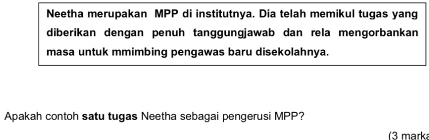 Neetha merupakan MPP di institutnya. Dia telah memikul tugas yang 
diberikan dengan penuh tanggungjawab dan rela mengorbankan 
masa untuk mmimbing pengawas baru disekolahnya. 
Apakah contoh satu tugas Neetha sebagai pengerusi MPP? 
(3 marka