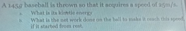 A 145g baseball is thrown so that it acquires a speed of 25m/s. 
. What is its kinetic energy 
8 What is the net work done on the ball to make it reach this speed. 
if it started from rest.