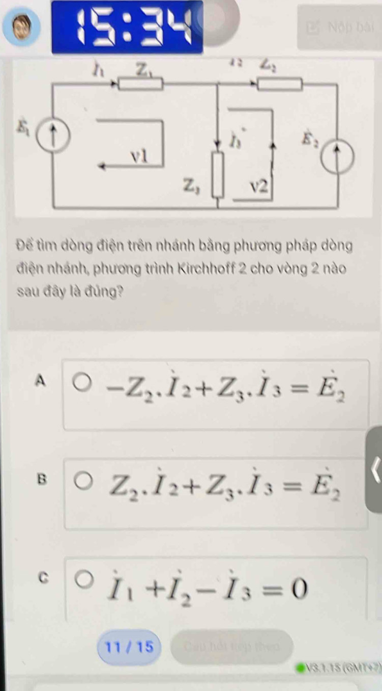 |
□° Nộp bài
Để tìm dòng điện trên nhánh bằng phương pháp dòng
điện nhánh, phương trình Kirchhoff 2 cho vòng 2 nào
sau đây là đúng?
A -Z_2.I_2+Z_3.I_3=E_2
B
Z_2.I_2+Z_3.I_3=E_2
C I_1+I_2-I_3=0
11 / 15 Cau hội tiếp theo
V3.1.15 (GMT+7)