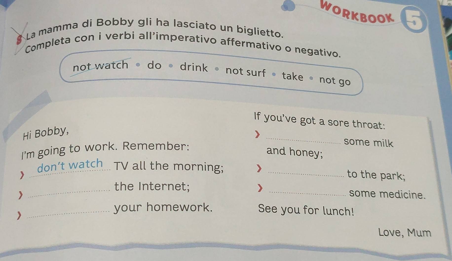 WORKBOOK 
8 La mamma di Bobby gli ha lasciato un biglietto. 
Completa con i verbi all'imperativo affermativo o negativo. 
not watch do 。 drink not surf • take • not go 
If you've got a sore throat: 
_ 
Hi Bobby, 
I'm going to work. Remember: 
some milk 
and honey; 
> 
_don’t watch TV all the morning;_ 
to the park; 
_the Internet; _some medicine. 
_your homework. See you for lunch! 
Love, Mum