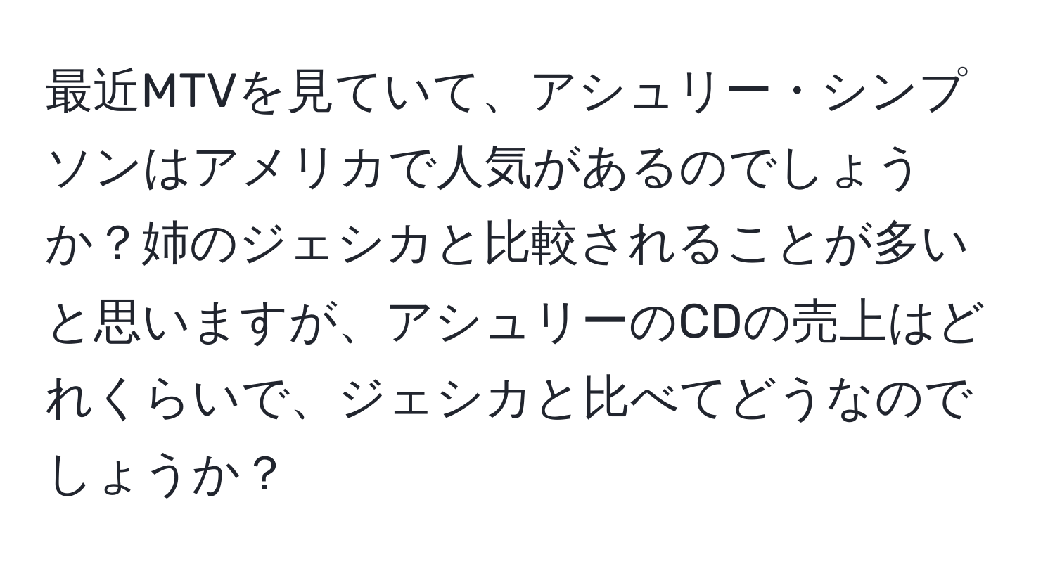 最近MTVを見ていて、アシュリー・シンプソンはアメリカで人気があるのでしょうか？姉のジェシカと比較されることが多いと思いますが、アシュリーのCDの売上はどれくらいで、ジェシカと比べてどうなのでしょうか？