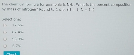 The chemical formula for ammonia is NH_3. What is the percent composition
by mass of nitrogen? Round to 1 d.p. (H=1,N=14)
Select one:
17.6%
82.4%
93.3%
6.7%
Chack