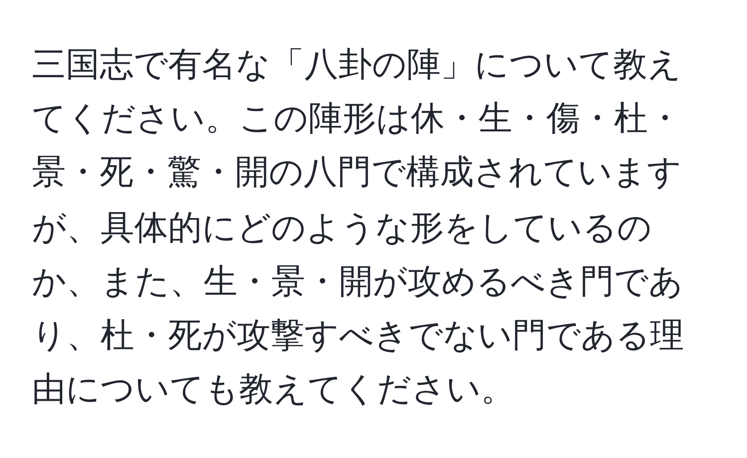 三国志で有名な「八卦の陣」について教えてください。この陣形は休・生・傷・杜・景・死・驚・開の八門で構成されていますが、具体的にどのような形をしているのか、また、生・景・開が攻めるべき門であり、杜・死が攻撃すべきでない門である理由についても教えてください。