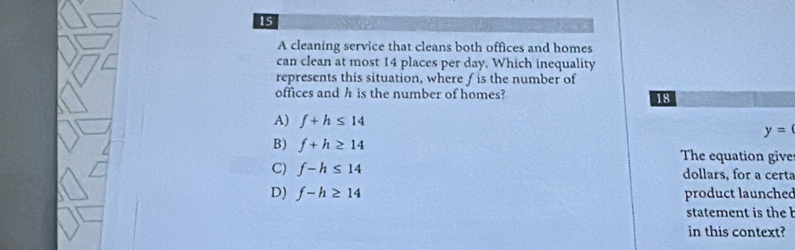 A cleaning service that cleans both offices and homes
can clean at most 14 places per day. Which inequality
represents this situation, where f is the number of
offices and h is the number of homes?
18
A) f+h≤ 14 y=0
B) f+h≥ 14
The equation give
C) f-h≤ 14 dollars, for a certa
D) f-h≥ 14 product launched
statement is the b
in this context?