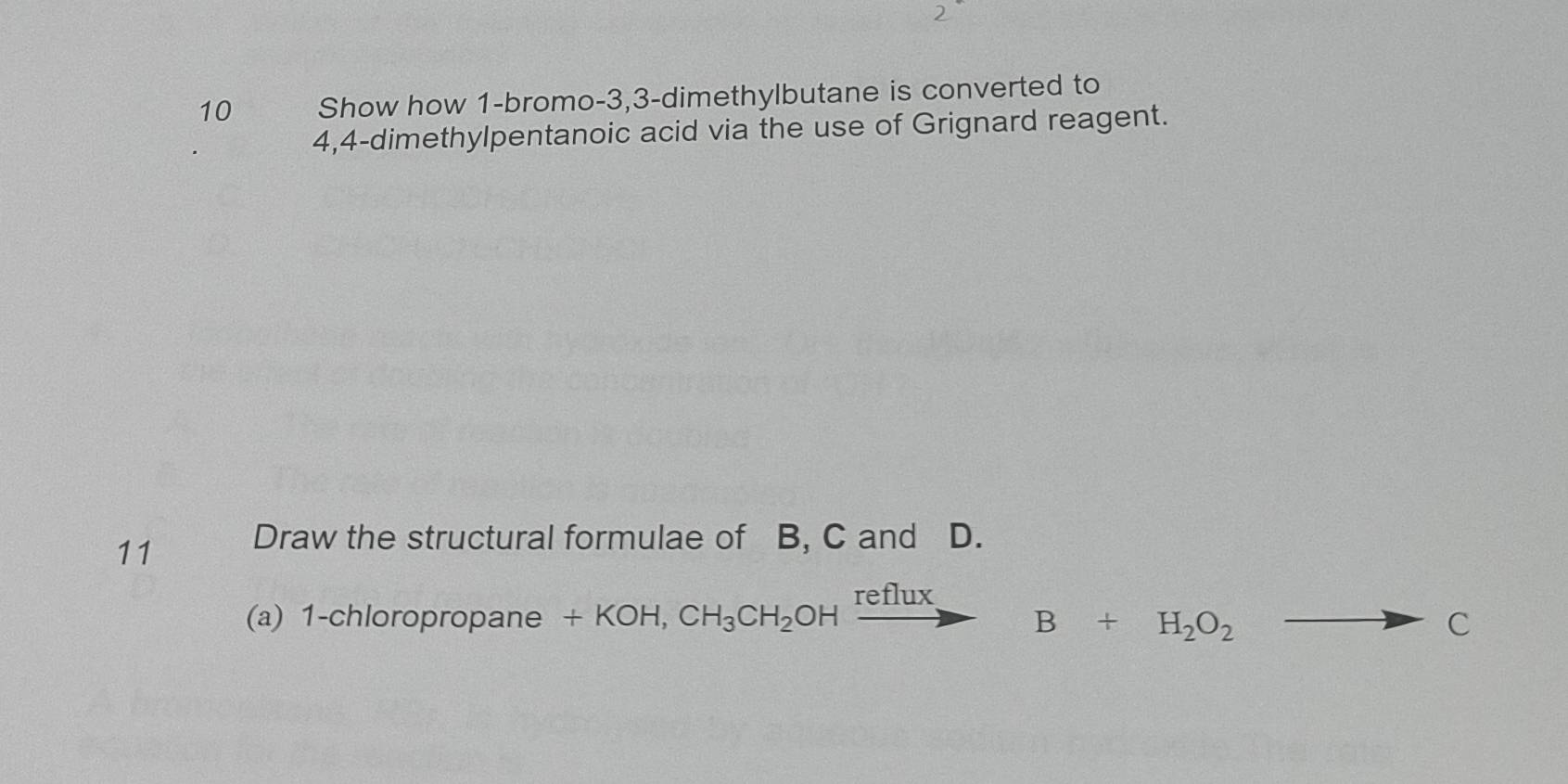 Show how 1 -bromo- 3, 3 -dimethylbutane is converted to 
4, 4 -dimethylpentanoic acid via the use of Grignard reagent. 
11 Draw the structural formulae of B, C and D. 
(a) 1-chloropropane +KOH,CH_3CH_2OHxrightarrow refluxB+H_2O_2
C