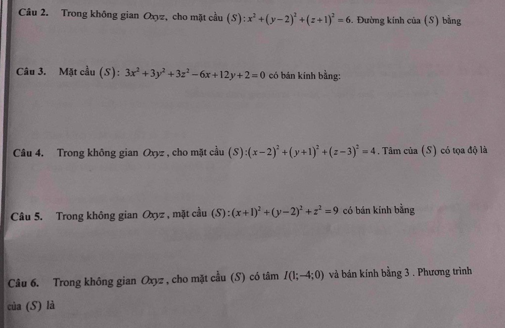 Trong không gian Oxyz, cho mặt cầu (S):x^2+(y-2)^2+(z+1)^2=6. Đường kính của (S) bằng 
Câu 3. Mặt cầu (S): 3x^2+3y^2+3z^2-6x+12y+2=0 có bán kính bằng: 
Câu 4. Trong không gian Oxyz , cho mặt cầu (S):(x-2)^2+(y+1)^2+(z-3)^2=4. Tâm của (S) có tọa độ là 
Câu 5. Trong không gian Oxyz , mặt cầu (S): (x+1)^2+(y-2)^2+z^2=9 có bán kính bằng 
Câu 6. Trong không gian Oxyz , cho mặt cầu (S) có tâm I(1;-4;0) và bán kính bằng 3. Phương trình 
của (S) là