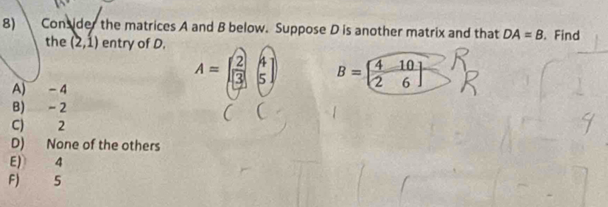 Consider the matrices A and B below. Suppose D is another matrix and that DA=B. Find
the (2,1) entry of D.
A) - 4
A=beginbmatrix 2&4 3&5endbmatrix B=[ 4/2  10/6 ]
B) - 2
C) 2
D) None of the others
E) 4
F) 5