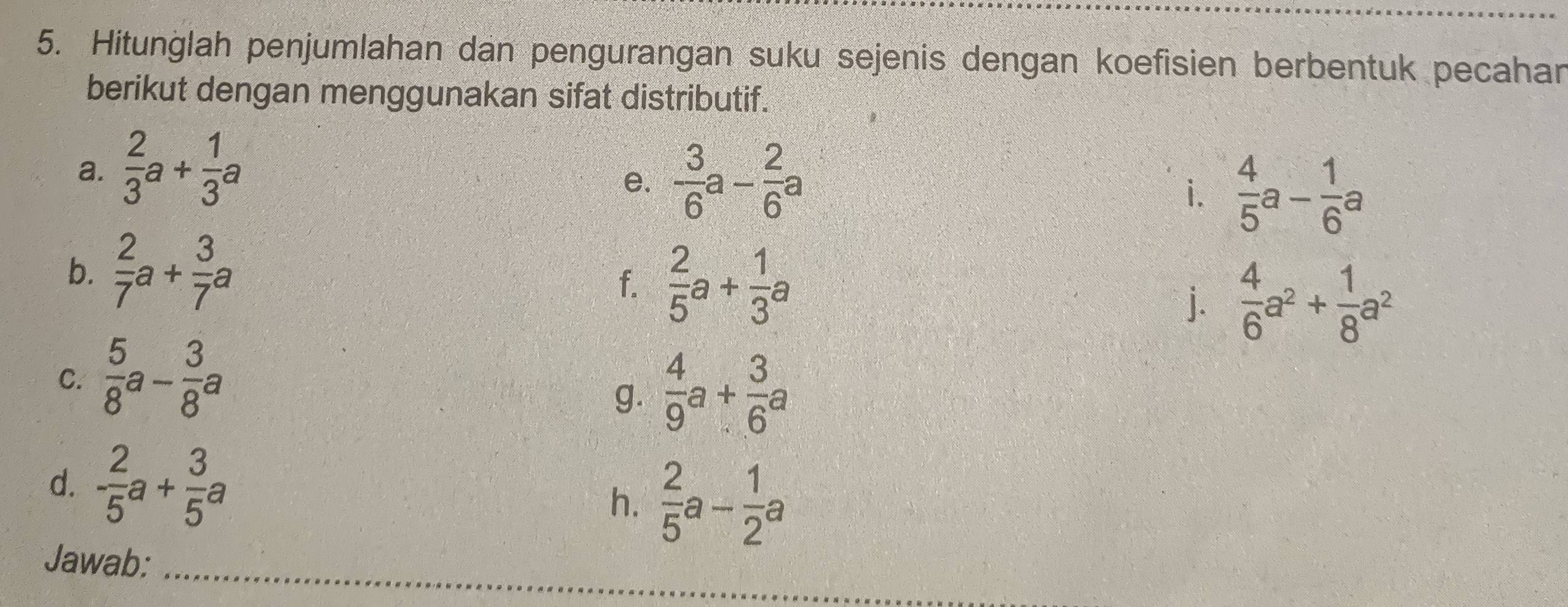 Hitunğlah penjumlahan dan pengurangan suku sejenis dengan koefisien berbentuk pecahar 
berikut dengan menggunakan sifat distributif. 
a.  2/3 a+ 1/3 a
e.  3/6 a- 2/6 a
i.  4/5 a- 1/6 a
b.  2/7 a+ 3/7 a
f.  2/5 a+ 1/3 a
j.  4/6 a^2+ 1/8 a^2
C.  5/8 a- 3/8 a
g.  4/9 a+ 3/6 a
d. - 2/5 a+ 3/5 a
h.  2/5 a- 1/2 a
Jawab:_