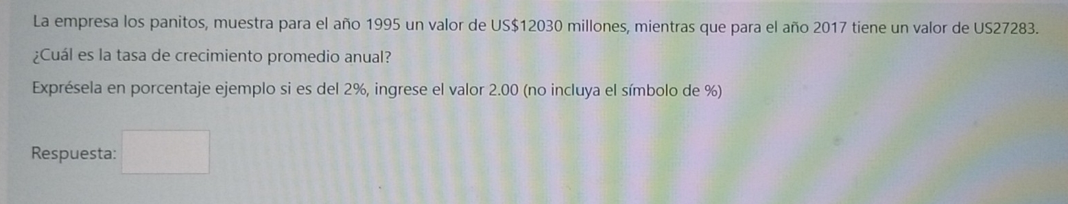 La empresa los panitos, muestra para el año 1995 un valor de US$12030 millones, mientras que para el año 2017 tiene un valor de US27283. 
¿Cuál es la tasa de crecimiento promedio anual? 
Exprésela en porcentaje ejemplo si es del 2%, ingrese el valor 2.00 (no incluya el símbolo de %) 
Respuesta: □