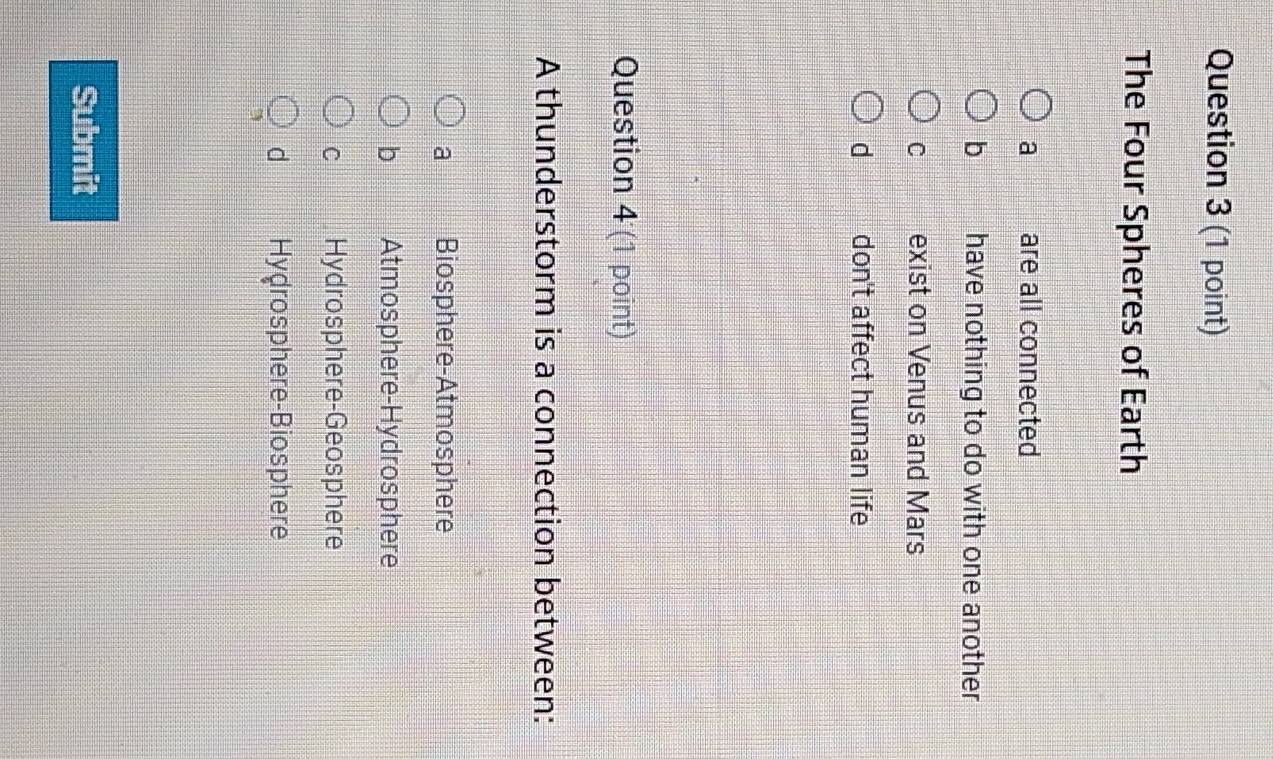 The Four Spheres of Earth
a are all connected
b have nothing to do with one another
C exist on Venus and Mars
d don't affect human life
Question 4 (1 point)
A thunderstorm is a connection between:
a Biosphere-Atmosphere
b Atmosphere-Hydrosphere
C Hydrosphere-Geosphere
d Hydrosphere-Biosphere
Submit