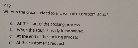 K12
When is the cream added to a ‘cream of mushroom’ soup?
a. At the start of the cooking process.
b. When the soup is ready to be served.
c. At the end of the cooking process.
d. At the customer's request.