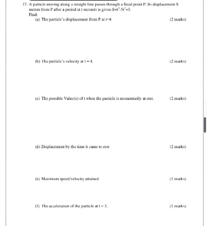 A particle moving along a straight line passes through a fixed point P. Its displacement S 
metres from P after a period at t seconds is given S=t^1-5t^2+3. 
Find; 
(a) The particle’s displacement from P at t^-4 (2 marks) 
(b) The particle's velocity at t=4. (2 marks) 
(c) The possible Value(s) of t when the particle is momentarily at rest. (2 marks) 
(d) Displacement by the time it came to rest (2 marks) 
(e) Maximum speed/velocity attained (1 marks) 
(f) The acceleration of the particle at t=3. (1 marks)