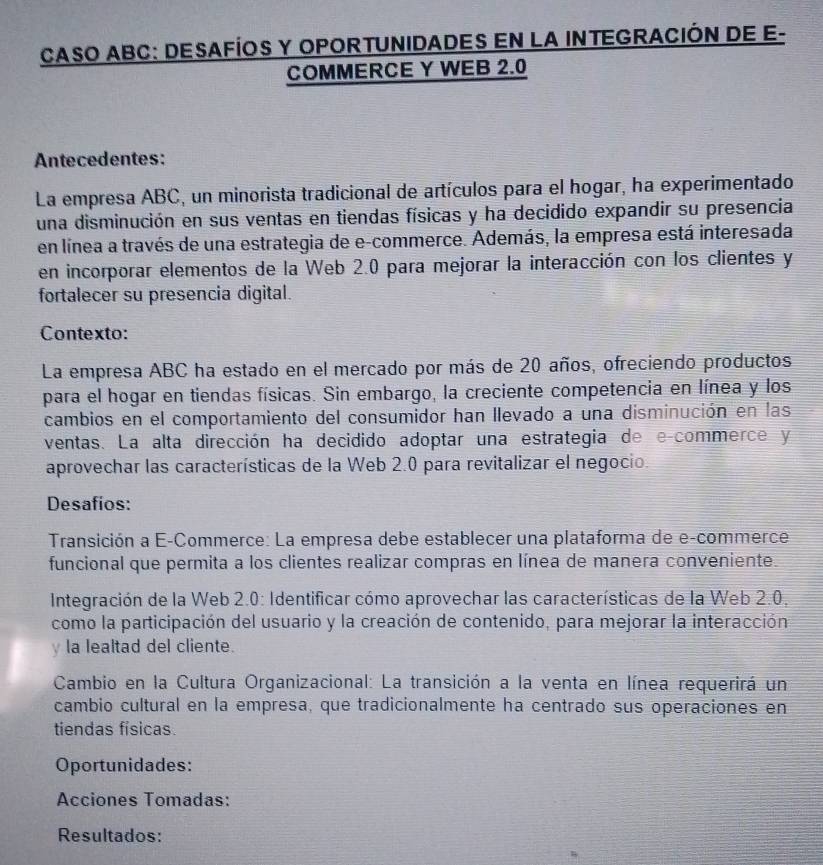 CASO ABC: DESAFÍOS Y OPORTUNIDADES EN LA INTEGRACIÓN DE E- 
COMMERCE Y WEB 2.0
Antecedentes: 
La empresa ABC, un minorista tradicional de artículos para el hogar, ha experimentado 
una disminución en sus ventas en tiendas físicas y ha decidido expandir su presencia 
en línea a través de una estrategia de e-commerce. Además, la empresa está interesada 
en incorporar elementos de la Web 2.0 para mejorar la interacción con los clientes y 
fortalecer su presencia digital. 
Contexto: 
La empresa ABC ha estado en el mercado por más de 20 años, ofreciendo productos 
para el hogar en tiendas físicas. Sin embargo, la creciente competencia en línea y los 
cambios en el comportamiento del consumidor han llevado a una disminución en las 
ventas. La alta dirección ha decidido adoptar una estrategia de e-commerce y 
aprovechar las características de la Web 2.0 para revitalizar el negocio. 
Desafios: 
Transición a E-Commerce: La empresa debe establecer una plataforma de e-commerce 
funcional que permita a los clientes realizar compras en línea de manera conveniente. 
Integración de la Web 2.0 : Identificar cómo aprovechar las características de la Web 2.0. 
como la participación del usuario y la creación de contenido, para mejorar la interacción 
y la lealtad del cliente. 
Cambio en la Cultura Organizacional: La transición a la venta en línea requerirá un 
cambio cultural en la empresa, que tradicionalmente ha centrado sus operaciones en 
tiendas físicas. 
Oportunidades: 
Acciones Tomadas: 
Resultados: