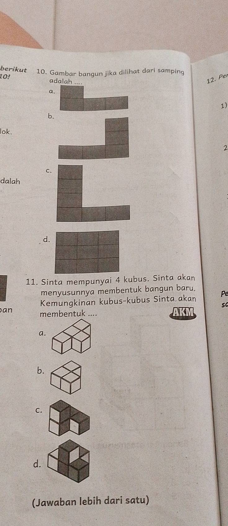 berikut 10. Gambar bangun jika dilihat dari samping
10!
adalah ....
12. Per
a.
1)
lok.
2
dalah
d.
11. Sinta mempunyai 4 kubus. Sinta akan
menyusunnya membentuk bangun baru.
Kemungkinan kubus-kubus Sinta akan Pe
so
an membentuk .... AKM
a.
b.
C.
d.
(Jawaban lebih dari satu)