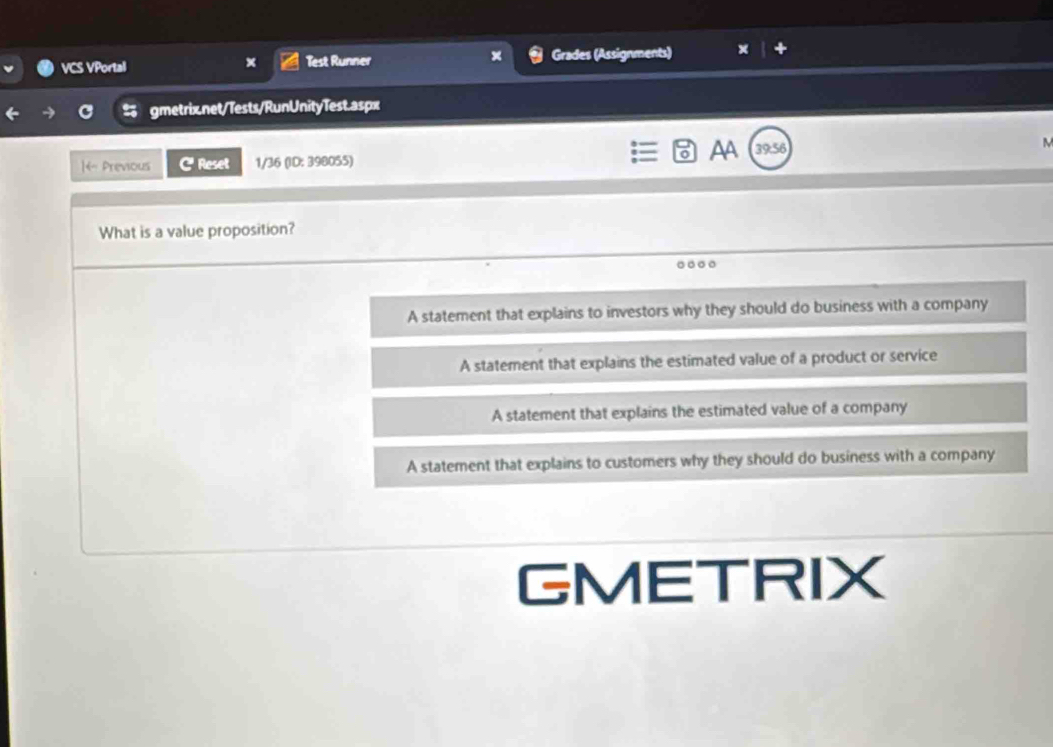 VCS VPortal x Test Runner Grades (Assignments)
5 gmetrix.net/Tests/RunUnityTest.aspx
AA
|- Previous C Reset 1/36 (ID: 398055) 39:56
What is a value proposition?
A statement that explains to investors why they should do business with a company
A statement that explains the estimated value of a product or service
A statement that explains the estimated value of a company
A statement that explains to customers why they should do business with a company
GMETRIX