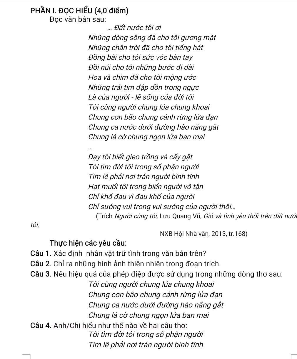 PHÀN I. ĐỌC HIẾU (4,0 điểm)
Đọc văn bản sau:
_Đất nước tôi ơi
Những dòng sông đã cho tôi gương mặt
Những chân trời đã cho tôi tiếng hát
Đồng bãi cho tôi sức vóc bàn tay
Đồi núi cho tôi những bước đi dài
Hoa và chim đã cho tôi mộng ước
Những trái tim đập dồn trong ngực
Là của người - lẽ sống của đời tôi
Tôi cùng người chung lúa chung khoai
Chung cơn bão chung cánh rừng lửa đạn
Chung ca nước dưới đường hào nắng gắt
Chung lá cờ chung ngọn lửa ban mai
Dạy tôi biết gieo trồng và cấy gặt
Tôi tìm đời tôi trong số phận người
Tìm lẽ phải nơi trán người bình tĩnh
Hạt muối tôi trong biển người vô tận
Chỉ khố đau vì đau khổ của người
Chỉ sướng vui trong vui sướng của người thôi...
(Trích Người cùng tôi, Lưu Quang Vũ, Gió và tình yêu thổi trên đất nước
tôi,
NXB Hội Nhà văn, 2013, tr.168)
Thực hiện các yêu cầu:
Câu 1. Xác định nhân vật trữ tình trong văn bản trên?
Câu 2. Chỉ ra những hình ảnh thiên nhiên trong đoạn trích.
Câu 3. Nêu hiệu quả của phép điệp được sử dụng trong những dòng thơ sau:
Tôi cùng người chung lúa chung khoai
Chung cơn bão chung cánh rừng lửa đạn
Chung ca nước dưới đường hào nắng gắt
Chung lá cờ chung ngọn lửa ban mai
Câu 4. Anh/Chị hiểu như thế nào về hai câu thơ:
Tôi tìm đời tôi trong số phận người
Tìm lẽ phải nơi trán người bình tĩnh