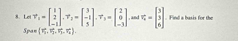 Let vector v_1=beginbmatrix 1 2 -1endbmatrix , vector v_2=beginbmatrix 3 -1 5endbmatrix , vector v_3=beginbmatrix 2 0 -3endbmatrix , and vector v_4=beginbmatrix 3 3 6endbmatrix. Find a basis for the
Span  vector V_1,vector V_2,vector V_3,vector V_4.