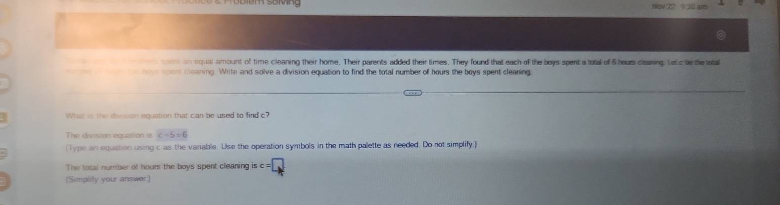 ểm song Nav 22 9 30 gm 
emers spont an equal amount of time cleaning their home. Their parents added their times. They found that each of the boys spent a total of 6 hours clearing. Letcbe the tota 
mene o od noys spent cleaning. Write and solve a division equation to find the total number of hours the boys spent cleaning. 
What is the division equation that can be used to find c? 
The division equation is c-5=6
(Type an equation using c as the variable. Use the operation symbols in the math palette as needed. Do not simplify;) 
The total number of hours the boys spent cleaning is c=□
(Simplify your answer:)