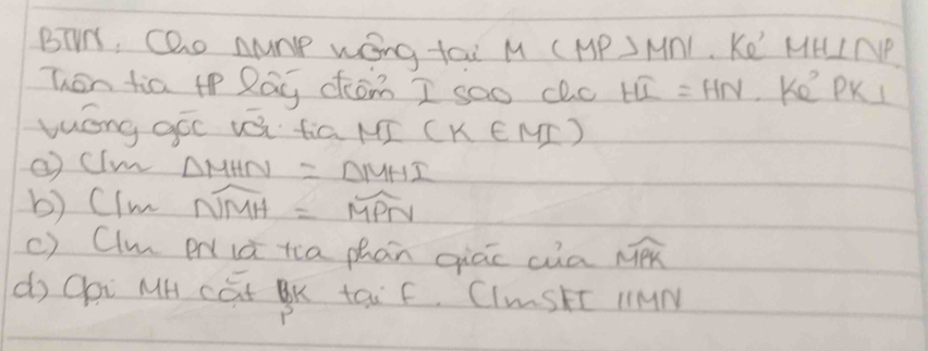 BTM, Gao numP wOng tau M (MP>M∩ l Ke' MH⊥ NP
Then tia t Rág chómn I sao clc Hoverline L=HN Ke PKI 
luóng góc vái fiā MJ (k∈ MI)
② cim △ MHN=△ MHI
b) cIm overline NMH=overline MPN
c) Clm P ià tia phàn qiāc cua widehat MPK
do Qai MH cat BK tai F. CImStT MMM