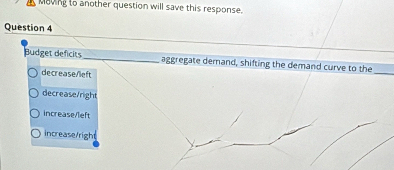 Moving to another question will save this response.
Question 4
Budget deficits_ aggregate demand, shifting the demand curve to the_
decrease/left
decrease/right
increase/left
increase/right