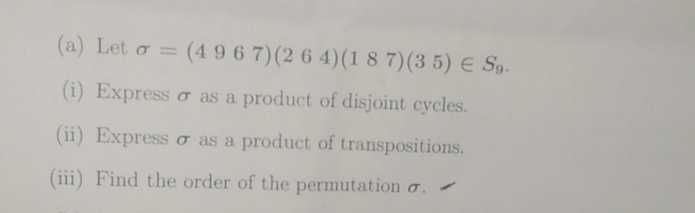 Let sigma =(4967)(264)(187)(35)∈ S_9. 
(i) Express σ as a product of disjoint cycles. 
(ii) Express σ as a product of transpositions. 
(iii) Find the order of the permutation σ.