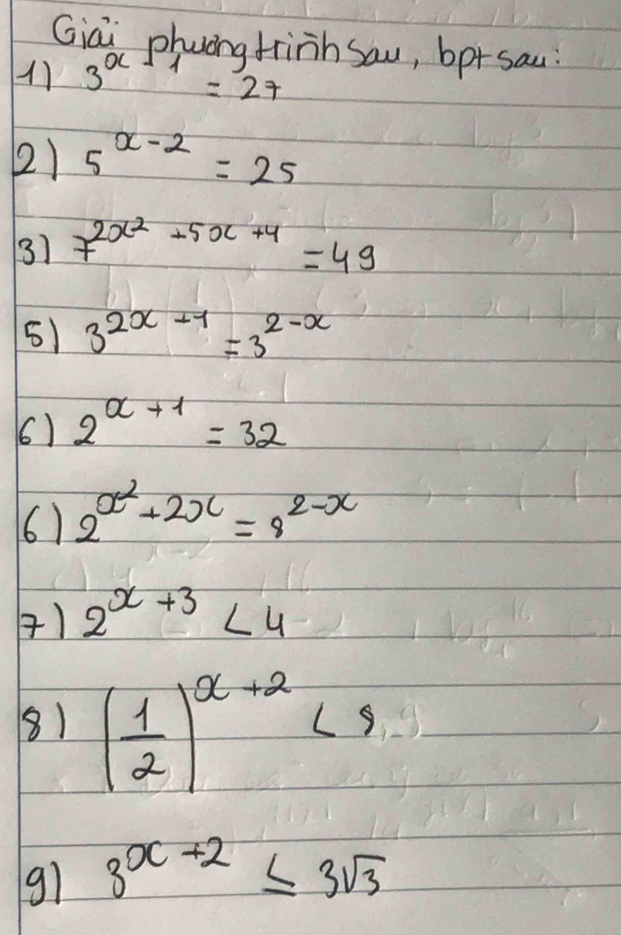 Giai phung frinh sau, bp+sau 
17 3^(x+1)=27
21 5^(x-2)=25
31 7^(2x^2)+5x+4=49
51 3^(2x-1)=3^(2-x)
() 2^(x+1)=32
6) 2^(x^2)+2x=8^(2-x)
) 2^(x+3)<4</tex> 
8) ( 1/2 )^x+2<9</tex> 
91 3^(x+2)≤ 3sqrt(3)