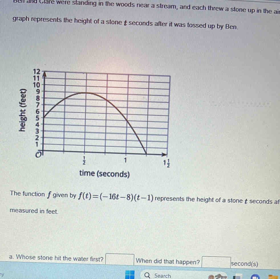 Ben and Clare were standing in the woods near a stream, and each threw a stone up in the air
graph represents the height of a stone  seconds after it was tossed up by Ben.
time (seconds)
The function f given by f(t)=(-16t-8)(t-1) represents the height of a stone t seconds af
measured in feet.
a. Whose stone hit the water first? □ When did that happen? □ second(s)
y Q Search