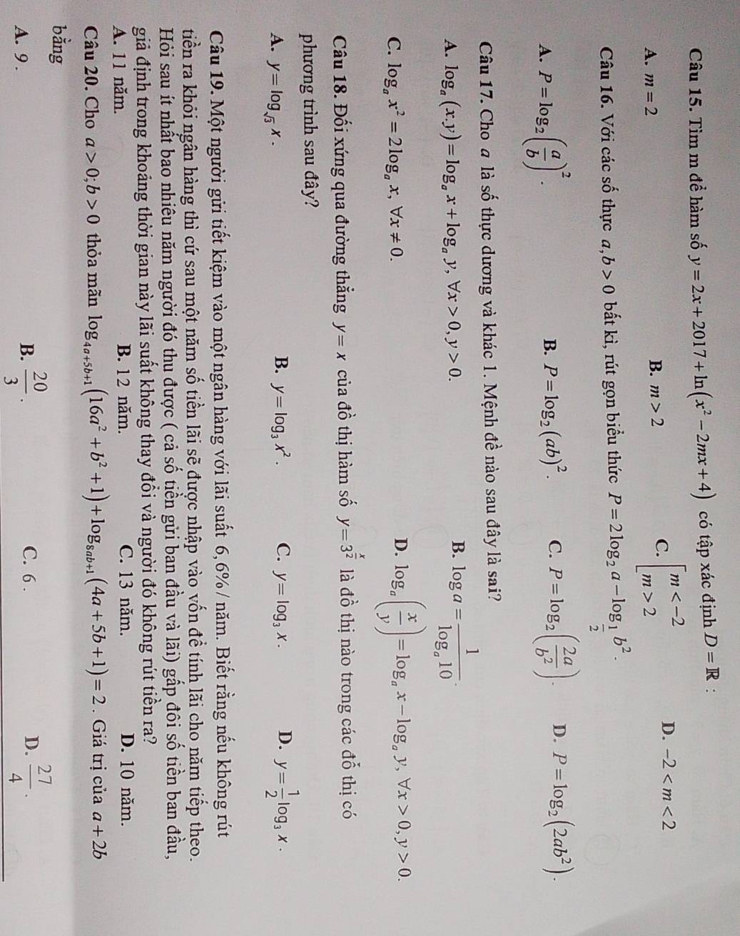 Tìm m để hàm số y=2x+2017+ln (x^2-2mx+4) có tập xác định D=R :
A. m=2
B. m>2
C. beginarrayl m 2endarray.
D. -2
Câu 16. Với các shat O thực a,b>0 bắt kì, rút gọn biểu thức P=2log _2a-log _ 1/2 b^2.
A. P=log _2( a/b )^2.
B. P=log _2(ab)^2. C. P=log _2( 2a/b^2 ). D. P=log _2(2ab^2).
Câu 17. Cho a là shat Q shat o o thực dương và khác 1. Mệnh đề nào sau đây là sai?
A. log _a(x.y)=log _ax+log _ay,forall x>0,y>0.
B. log a=frac 1log _a10.
C. log _ax^2=2log _ax,forall x!= 0.
D. log _a( x/y )=log _ax-log _ay,forall x>0,y>0.
Câu 18. Đối xứng qua đường thẳng y=x của đồ thị hàm số y=3^(frac x)2 là đồ thị nào trong các đỗ thị có
phương trình sau đây?
A. y=log _sqrt(3)x.
B. y=log _3x^2. C. y=log _3x. D. y= 1/2 log _3x.
Câu 19. Một người gửi tiết kiệm vào một ngân hàng với lãi suất 6,6% / năm. Biết rằng nếu không rút
tiền ra khỏi ngân hàng thì cứ sau một năm số tiền lãi sẽ được nhập vào vốn để tính lãi cho năm tiếp theo.
Hỏi sau ít nhất bao nhiêu năm người đó thu được ( cả số tiền gửi ban đầu và lãi) gấp đôi số tiền ban đầu,
giả định trong khoảng thời gian này lãi suất không thay đổi và người đó không rút tiền ra?
A. 11 năm. B. 1 2 năm. C. 13 năm. D. 10 năm.
Câu 20. Cho a>0;b>0 thỏa mãn log _4a+5b+1(16a^2+b^2+1)+log _8ab+1(4a+5b+1)=2 Giá trị của a+2b
bằng
A. 9 .
B.  20/3 . C. 6 . D.  27/4 .