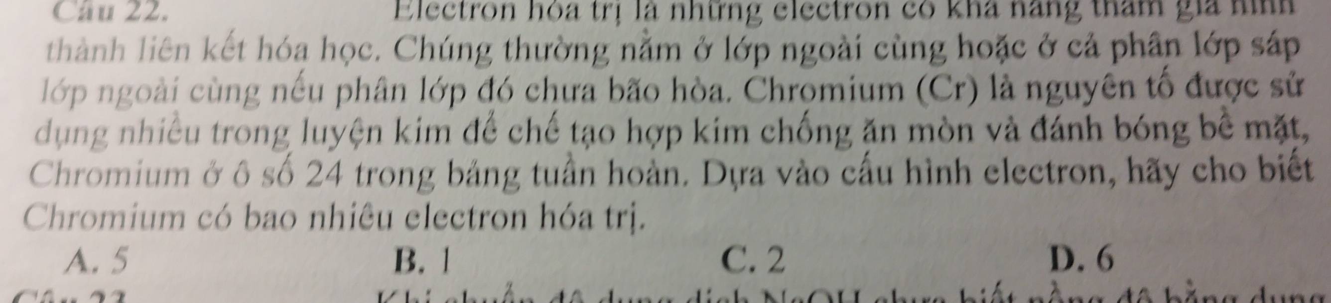 Electron hóa trị là những electron có kha nang tham gia nình
thành liên kết hóa học. Chúng thường nằm ở lớp ngoài cùng hoặc ở cả phân lớp sáp
lớp ngoài cùng nếu phân lớp đó chưa bão hòa. Chromium (Cr) là nguyên tố được sử
dụng nhiều trong luyện kim để chế tạo hợp kim chống ăn mòn và đánh bóng bề mặt,
Chromium ở ô số 24 trong bảng tuần hoàn. Dựa vào cấu hình electron, hãy cho biết
Chromium có bao nhiêu electron hóa trị.
A. 5 B. 1 C. 2 D. 6